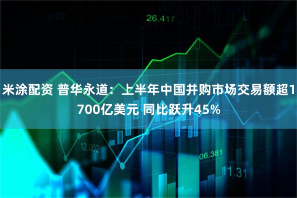米涂配资 普华永道：上半年中国并购市场交易额超1700亿美元 同比跃升45%