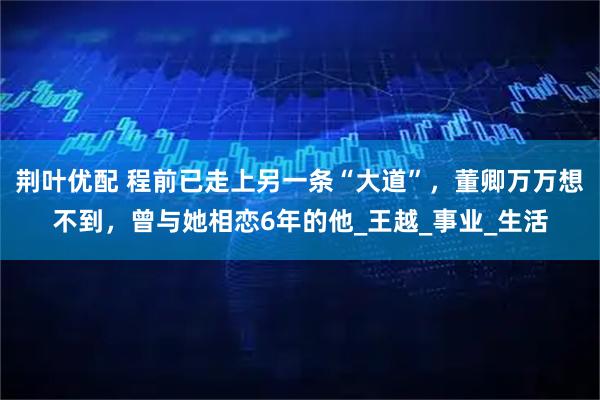 荆叶优配 程前已走上另一条“大道”，董卿万万想不到，曾与她相恋6年的他_王越_事业_生活