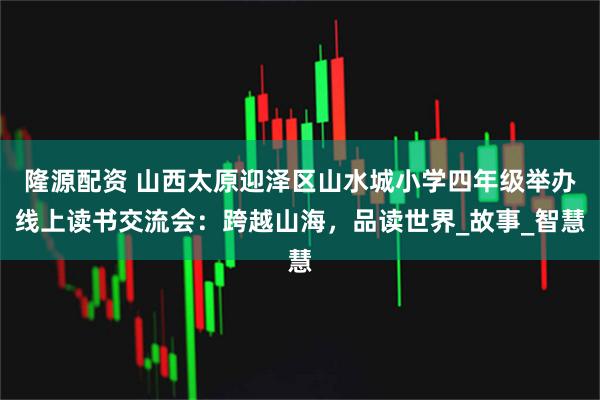 隆源配资 山西太原迎泽区山水城小学四年级举办线上读书交流会：跨越山海，品读世界_故事_智慧