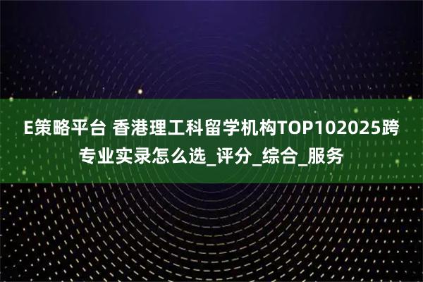 E策略平台 香港理工科留学机构TOP102025跨专业实录怎么选_评分_综合_服务