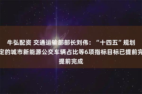 牛弘配资 交通运输部部长刘伟：“十四五”规划确定的城市新能源公交车辆占比等6项指标目标已提前完成
