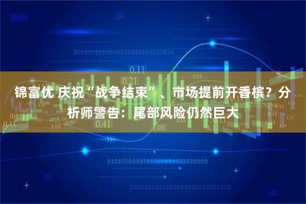 锦富优 庆祝“战争结束”、市场提前开香槟？分析师警告：尾部风险仍然巨大
