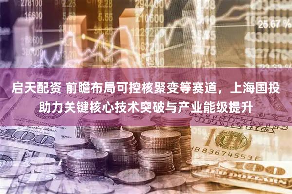 启天配资 前瞻布局可控核聚变等赛道，上海国投助力关键核心技术突破与产业能级提升