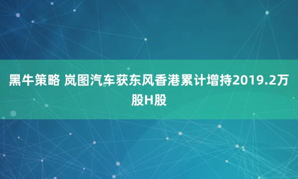 黑牛策略 岚图汽车获东风香港累计增持2019.2万股H股