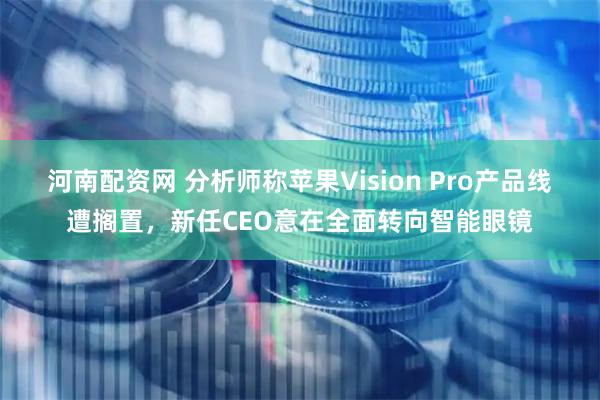 河南配资网 分析师称苹果Vision Pro产品线遭搁置，新任CEO意在全面转向智能眼镜