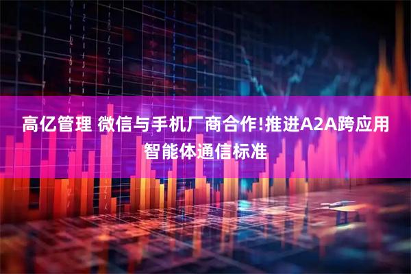 高亿管理 微信与手机厂商合作!推进A2A跨应用智能体通信标准
