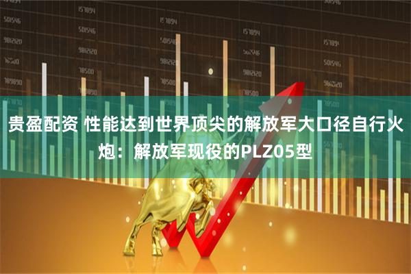 贵盈配资 性能达到世界顶尖的解放军大口径自行火炮：解放军现役的PLZ05型