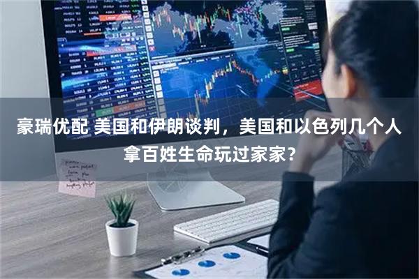 豪瑞优配 美国和伊朗谈判，美国和以色列几个人拿百姓生命玩过家家？