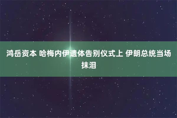 鸿岳资本 哈梅内伊遗体告别仪式上 伊朗总统当场抹泪