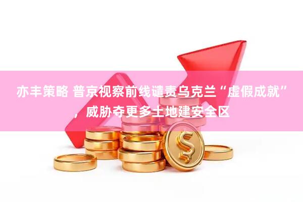亦丰策略 普京视察前线谴责乌克兰“虚假成就”，威胁夺更多土地建安全区