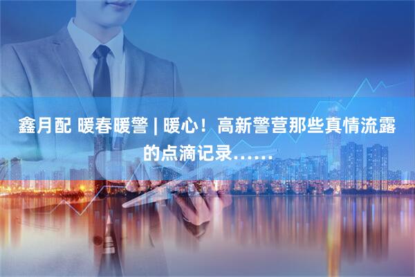 鑫月配 暖春暖警 | 暖心！高新警营那些真情流露的点滴记录……
