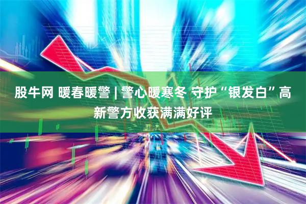 股牛网 暖春暖警 | 警心暖寒冬 守护“银发白”高新警方收获满满好评
