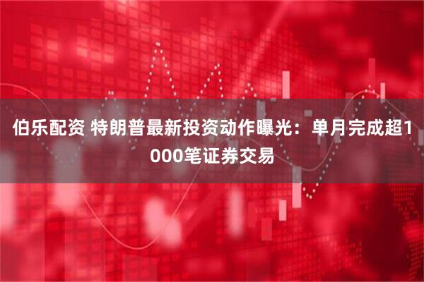 伯乐配资 特朗普最新投资动作曝光：单月完成超1000笔证券交易