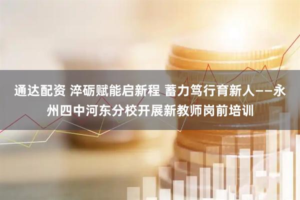 通达配资 淬砺赋能启新程 蓄力笃行育新人——永州四中河东分校开展新教师岗前培训