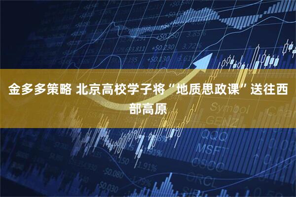 金多多策略 北京高校学子将“地质思政课”送往西部高原