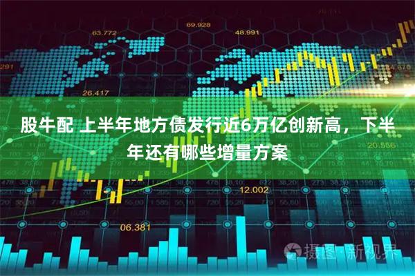 股牛配 上半年地方债发行近6万亿创新高，下半年还有哪些增量方案