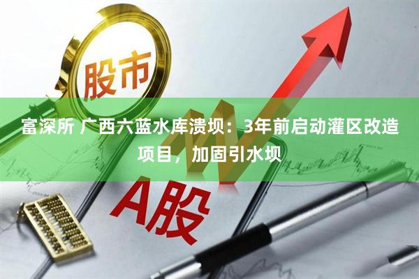 富深所 广西六蓝水库溃坝：3年前启动灌区改造项目，加固引水坝